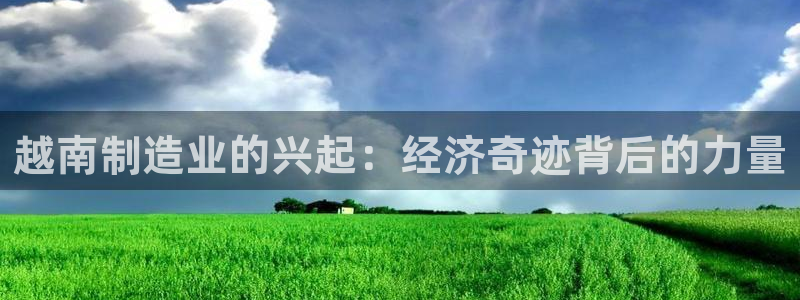 彩神争霸老平台：越南制造业的兴起：经济奇迹背后的力量