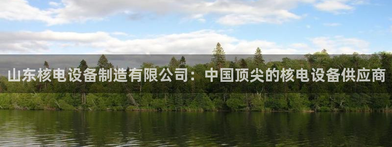 彩神大发黑平台：山东核电设备制造有限公司：中国顶尖的核电设备