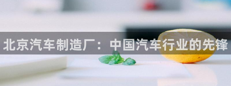 彩神大发如何观察走势：北京汽车制造厂：中国汽车行业的先锋