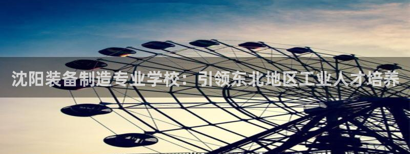 彩神vll官网-最新版app下载：沈阳装备制造专业学校：引领东北地区工业人才培养