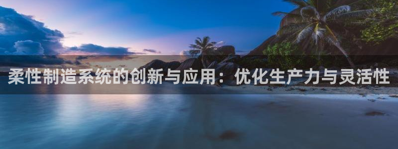 彩神vii官网大赢家：柔性制造系统的创新与应用：优化生产力与灵活性