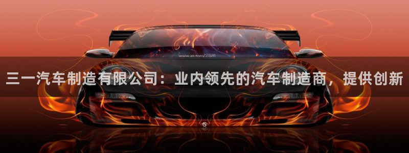 彩神到底能不能赚钱：三一汽车制造有限公司：业内领先的汽车制造商，提供创新
