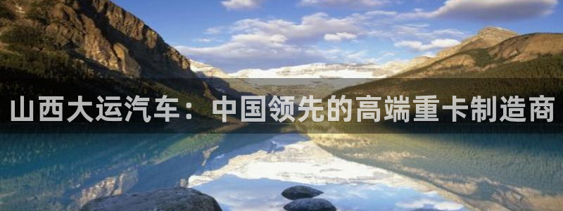 彩神8最新版下载：山西大运汽车：中国领先的高端重卡制造商
