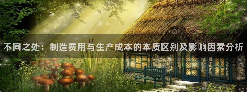彩神v网赌软件下载：不同之处：制造费用与生产成本的本质区别及影响因素分析