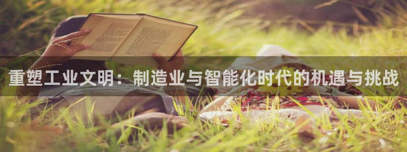 彩神vll购彩大厅：重塑工业文明：制造业与智能化时代的机遇与挑战