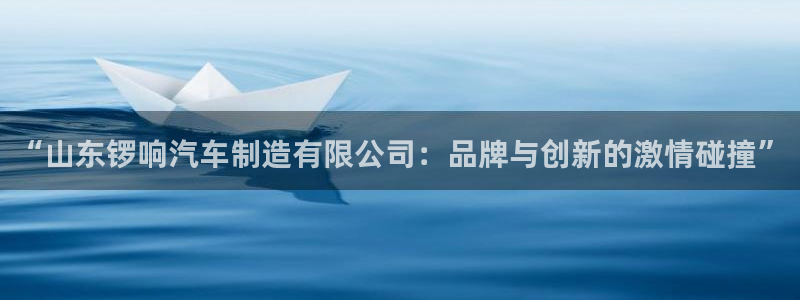 彩神8软件下载：“山东锣响汽车制造有限公司：品牌与创新的激情碰撞”