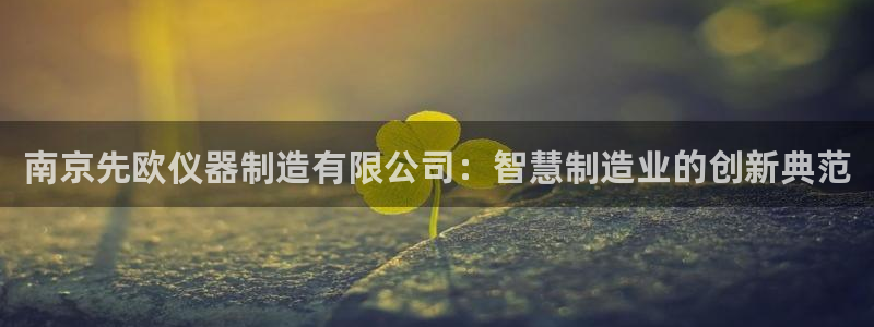 彩神v8是真的挣钱吗知乎：南京先欧仪器制造有限公司：智慧制造业的创新典范