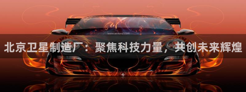 彩神V购彩大厅：北京卫星制造厂：聚焦科技力量，共创未来辉煌