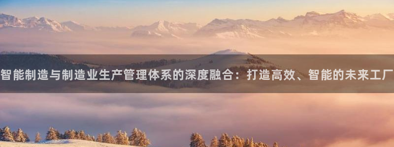 彩神vll首页环球：智能制造与制造业生产管理体系的深度融合：打造高效、智能的未来工厂